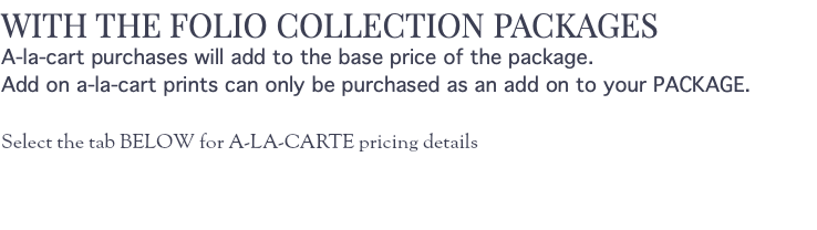 WITH THE FOLIO COLLECTION PACKAGES A-la-cart purchases will add to the base price of the package. Add on a-la-cart prints can only be purchased as an add on to your PACKAGE. Select the tab BELOW for A-LA-CARTE pricing details