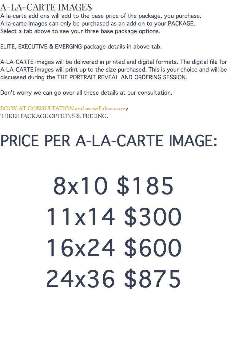 A-LA-CARTE IMAGES A-la-carte add ons will add to the base price of the package. you purchase. A-la-carte images can only be purchased as an add on to your PACKAGE. Select a tab above to see your three base package options. ELITE, EXECUTIVE & EMERGING package details in above tab. A-LA-CARTE images will be delivered in printed and digital formats. The digital file for A-LA-CARTE images will print up to the size purchased. This is your choice and will be discussed during the THE PORTRAIT REVEAL AND ORDERING SESSION. Don't worry we can go over all these details at our consultation. BOOK AT CONSULTATION and we will discuss my THREE PACKAGE OPTIONS & PRICING. PRICE PER A-LA-CARTE IMAGE: 8x10 $185 11x14 $300 16x24 $600 24x36 $875