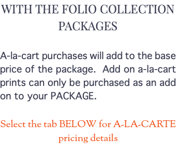 WITH THE FOLIO COLLECTION PACKAGES A-la-cart purchases will add to the base price of the package. Add on a-la-cart prints can only be purchased as an add on to your PACKAGE. Select the tab BELOW for A-LA-CARTE pricing details 