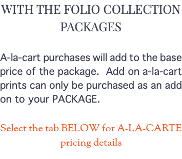 WITH THE FOLIO COLLECTION PACKAGES A-la-cart purchases will add to the base price of the package. Add on a-la-cart prints can only be purchased as an add on to your PACKAGE. Select the tab BELOW for A-LA-CARTE pricing details